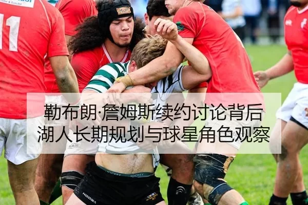 勒布朗·詹姆斯续约讨论背后 湖人长期规划与球星角色观察